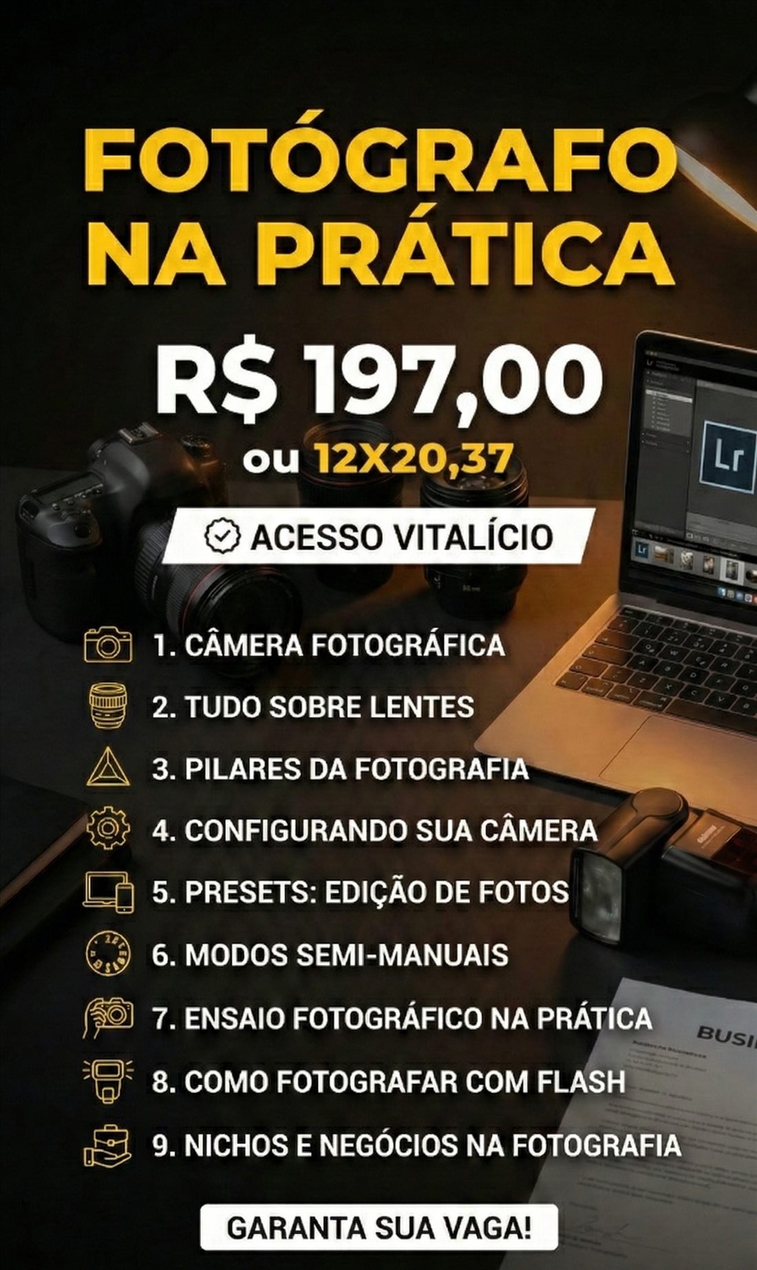 Fotógrafo na Prática — R$ 197,00 ou 12x 20,37 — Acesso vitalício. 1. Câmera fotográfica; 2. Tudo sobre lentes; 3. Pilares da fotografia; 4. Configurando sua câmera; 5. Presets: edição de fotos; 6. Modos semi-manuais; 7. Ensaio fotográfico na prática; 8. Como fotografar com flash; 9. Nichos e negócios na fotografia. Garanta sua vaga!